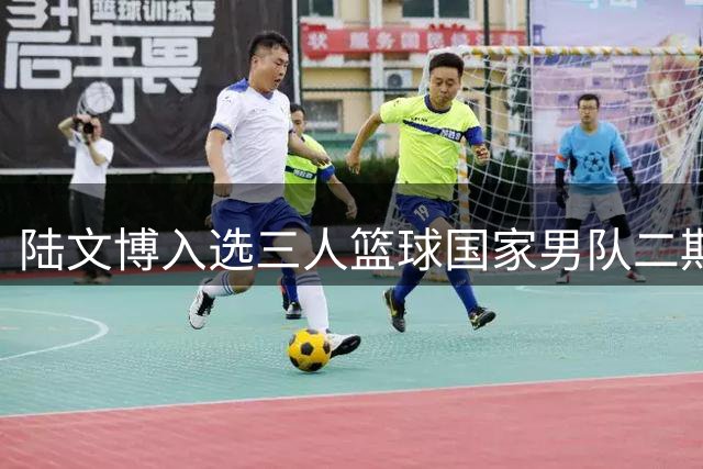 陆文博入选三人篮球国家男队二期集训阵容